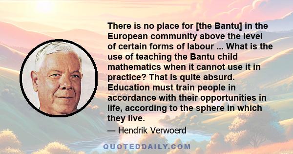 There is no place for [the Bantu] in the European community above the level of certain forms of labour ... What is the use of teaching the Bantu child mathematics when it cannot use it in practice? That is quite absurd. 