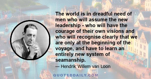 The world is in dreadful need of men who will assume the new leadership - who will have the courage of their own visions and who will recognise clearly that we are only at the beginning of the voyage, and have to learn