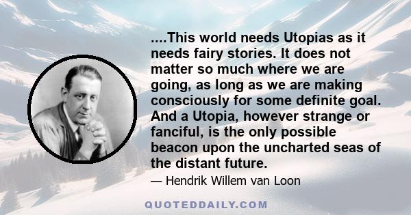 ....This world needs Utopias as it needs fairy stories. It does not matter so much where we are going, as long as we are making consciously for some definite goal. And a Utopia, however strange or fanciful, is the only