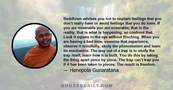 Buddhism advises you not to implant feelings that you don’t really have or avoid feelings that you do have. If you are miserable you are miserable; that is the reality, that is what is happening, so confront that. Look