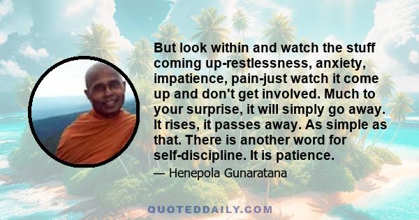 But look within and watch the stuff coming up-restlessness, anxiety, impatience, pain-just watch it come up and don't get involved. Much to your surprise, it will simply go away. It rises, it passes away. As simple as