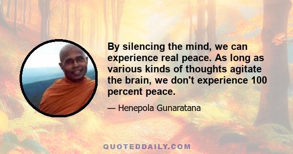 By silencing the mind, we can experience real peace. As long as various kinds of thoughts agitate the brain, we don't experience 100 percent peace.