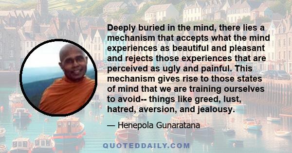 Deeply buried in the mind, there lies a mechanism that accepts what the mind experiences as beautiful and pleasant and rejects those experiences that are perceived as ugly and painful. This mechanism gives rise to those 