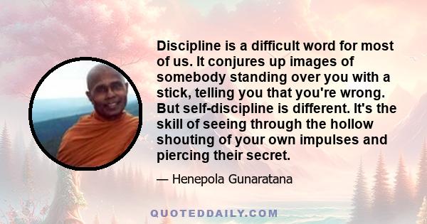 Discipline is a difficult word for most of us. It conjures up images of somebody standing over you with a stick, telling you that you're wrong. But self-discipline is different. It's the skill of seeing through the