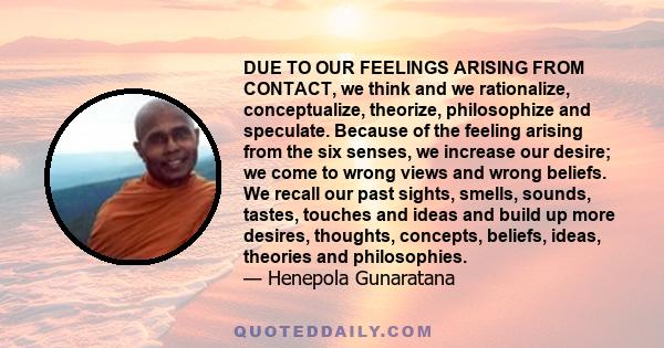 DUE TO OUR FEELINGS ARISING FROM CONTACT, we think and we rationalize, conceptualize, theorize, philosophize and speculate. Because of the feeling arising from the six senses, we increase our desire; we come to wrong