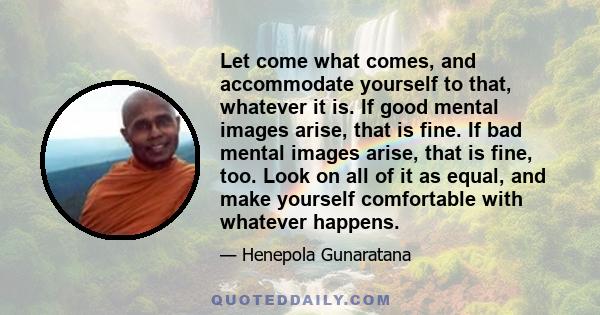 Let come what comes, and accommodate yourself to that, whatever it is. If good mental images arise, that is fine. If bad mental images arise, that is fine, too. Look on all of it as equal, and make yourself comfortable