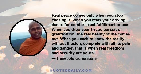 Real peace comes only when you stop chasing it. When you relax your driving desire for comfort, real fulfillment arises. When you drop your hectic pursuit of gratification, the real beauty of life comes out. When you