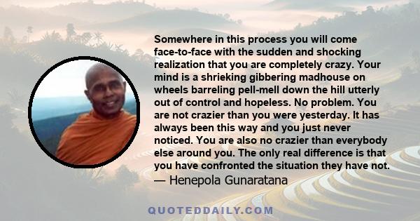 Somewhere in this process you will come face-to-face with the sudden and shocking realization that you are completely crazy. Your mind is a shrieking gibbering madhouse on wheels barreling pell-mell down the hill