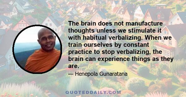 The brain does not manufacture thoughts unless we stimulate it with habitual verbalizing. When we train ourselves by constant practice to stop verbalizing, the brain can experience things as they are.