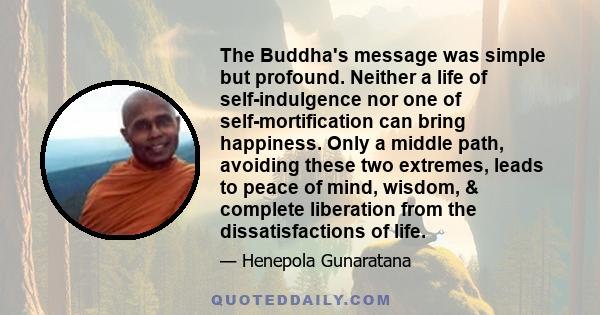 The Buddha's message was simple but profound. Neither a life of self-indulgence nor one of self-mortification can bring happiness. Only a middle path, avoiding these two extremes, leads to peace of mind, wisdom, &