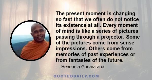 The present moment is changing so fast that we often do not notice its existence at all. Every moment of mind is like a series of pictures passing through a projector. Some of the pictures come from sense impressions.