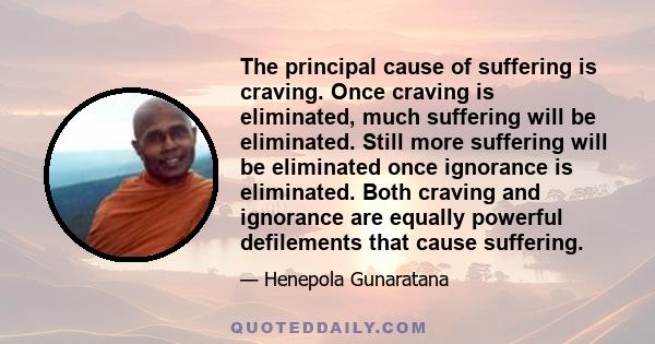 The principal cause of suffering is craving. Once craving is eliminated, much suffering will be eliminated. Still more suffering will be eliminated once ignorance is eliminated. Both craving and ignorance are equally