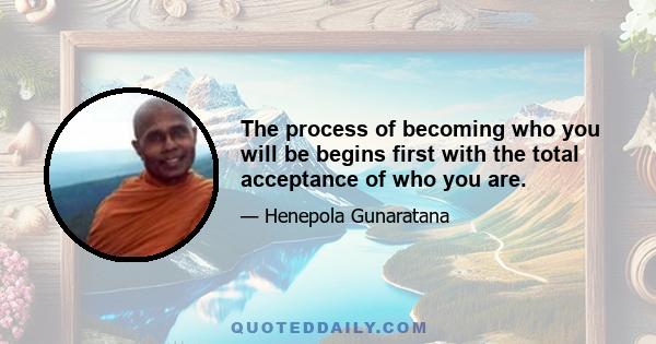 The process of becoming who you will be begins first with the total acceptance of who you are.