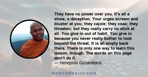 They have no power over you. It's all a show, a deception. Your urges scream and bluster at you; they cajole; they coax; they threaten; but they really carry no stick at all. You give in out of habit. You give in