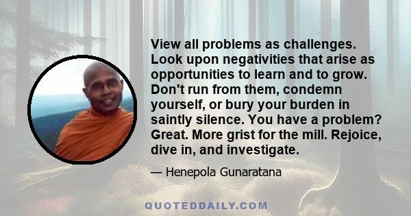 View all problems as challenges. Look upon negativities that arise as opportunities to learn and to grow. Don't run from them, condemn yourself, or bury your burden in saintly silence. You have a problem? Great. More