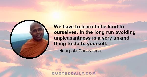 We have to learn to be kind to ourselves. In the long run avoiding unpleasantness is a very unkind thing to do to yourself.