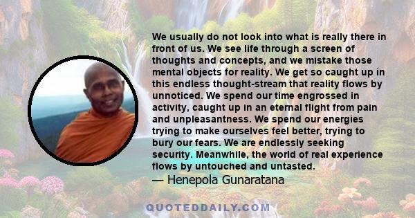 We usually do not look into what is really there in front of us. We see life through a screen of thoughts and concepts, and we mistake those mental objects for reality. We get so caught up in this endless thought-stream 