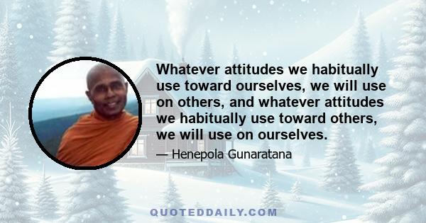 Whatever attitudes we habitually use toward ourselves, we will use on others, and whatever attitudes we habitually use toward others, we will use on ourselves.