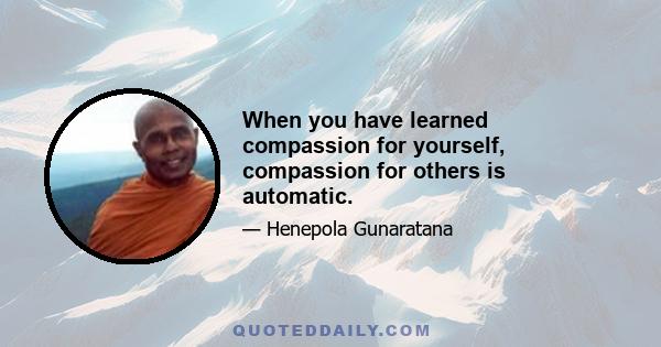 When you have learned compassion for yourself, compassion for others is automatic.