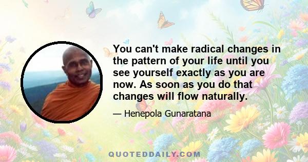 You can't make radical changes in the pattern of your life until you see yourself exactly as you are now. As soon as you do that changes will flow naturally.