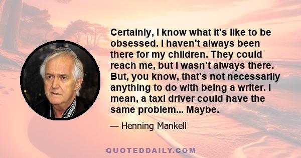 Certainly, I know what it's like to be obsessed. I haven't always been there for my children. They could reach me, but I wasn't always there. But, you know, that's not necessarily anything to do with being a writer. I