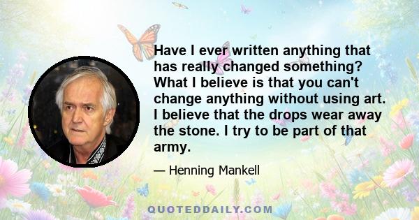 Have I ever written anything that has really changed something? What I believe is that you can't change anything without using art. I believe that the drops wear away the stone. I try to be part of that army.