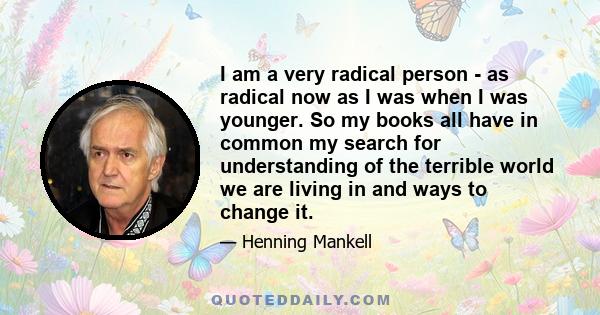 I am a very radical person - as radical now as I was when I was younger. So my books all have in common my search for understanding of the terrible world we are living in and ways to change it.