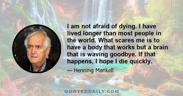 I am not afraid of dying. I have lived longer than most people in the world. What scares me is to have a body that works but a brain that is waving goodbye. If that happens, I hope I die quickly.