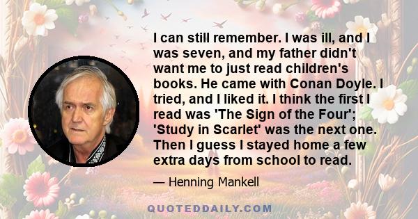 I can still remember. I was ill, and I was seven, and my father didn't want me to just read children's books. He came with Conan Doyle. I tried, and I liked it. I think the first I read was 'The Sign of the Four';