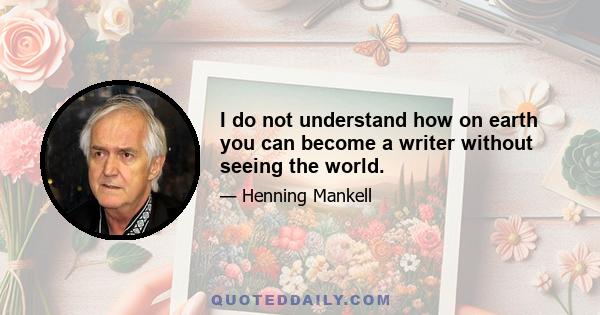 I do not understand how on earth you can become a writer without seeing the world.