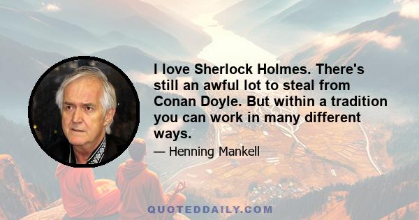 I love Sherlock Holmes. There's still an awful lot to steal from Conan Doyle. But within a tradition you can work in many different ways.