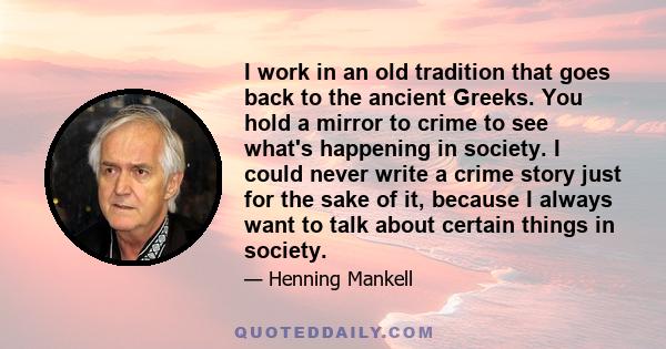 I work in an old tradition that goes back to the ancient Greeks. You hold a mirror to crime to see what's happening in society. I could never write a crime story just for the sake of it, because I always want to talk