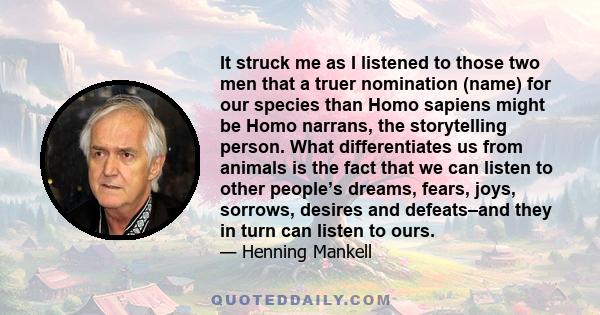 It struck me as I listened to those two men that a truer nomination (name) for our species than Homo sapiens might be Homo narrans, the storytelling person. What differentiates us from animals is the fact that we can