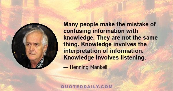 Many people make the mistake of confusing information with knowledge. They are not the same thing. Knowledge involves the interpretation of information. Knowledge involves listening.