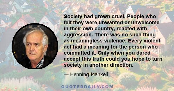 Society had grown cruel. People who felt they were unwanted or unwelcome in their own country, reacted with aggression. There was no such thing as meaningless violence. Every violent act had a meaning for the person who 