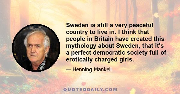 Sweden is still a very peaceful country to live in. I think that people in Britain have created this mythology about Sweden, that it's a perfect democratic society full of erotically charged girls.