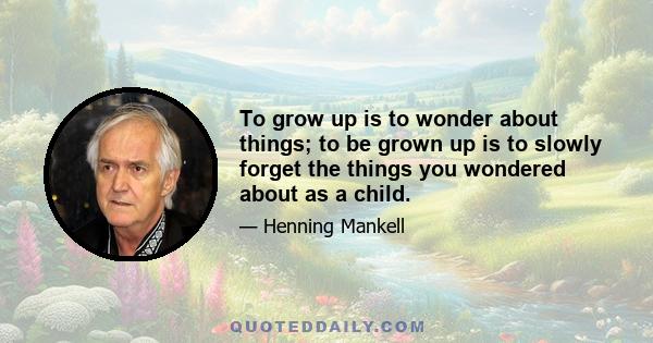 To grow up is to wonder about things; to be grown up is to slowly forget the things you wondered about as a child.