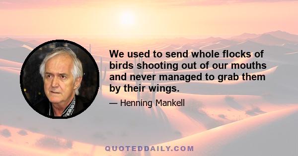 We used to send whole flocks of birds shooting out of our mouths and never managed to grab them by their wings.