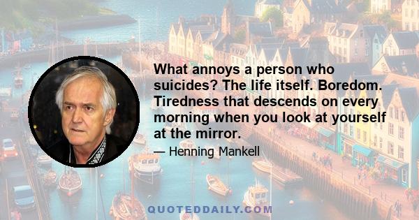 What annoys a person who suicides? The life itself. Boredom. Tiredness that descends on every morning when you look at yourself at the mirror.