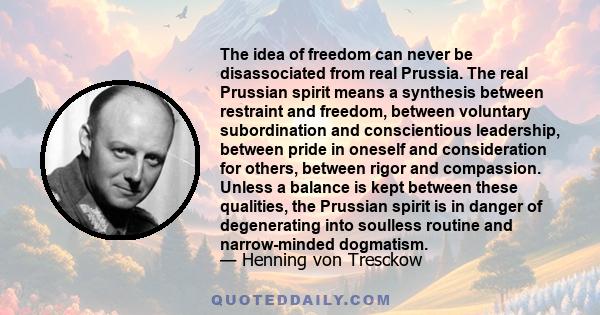 The idea of freedom can never be disassociated from real Prussia. The real Prussian spirit means a synthesis between restraint and freedom, between voluntary subordination and conscientious leadership, between pride in