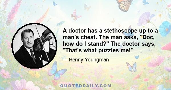 A doctor has a stethoscope up to a man's chest. The man asks, Doc, how do I stand? The doctor says, That's what puzzles me!