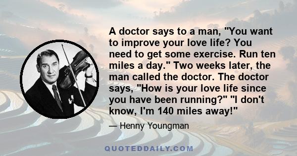 A doctor says to a man, You want to improve your love life? You need to get some exercise. Run ten miles a day. Two weeks later, the man called the doctor. The doctor says, How is your love life since you have been