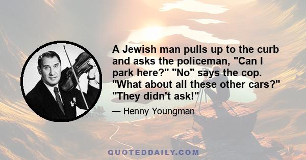 A Jewish man pulls up to the curb and asks the policeman, Can I park here? No says the cop. What about all these other cars? They didn't ask!