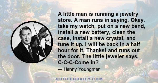 A little man is running a jewelry store. A man runs in saying, Okay, take my watch, put on a new band, install a new battery, clean the case, install a new crystal, and tune it up. I will be back in a half hour for it.