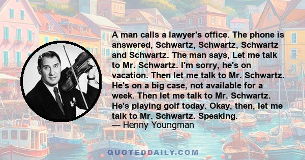 A man calls a lawyer's office. The phone is answered, Schwartz, Schwartz, Schwartz and Schwartz. The man says, Let me talk to Mr. Schwartz. I'm sorry, he's on vacation. Then let me talk to Mr. Schwartz. He's on a big