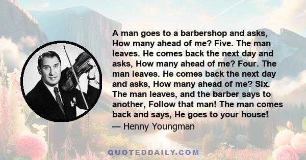 A man goes to a barbershop and asks, How many ahead of me? Five. The man leaves. He comes back the next day and asks, How many ahead of me? Four. The man leaves. He comes back the next day and asks, How many ahead of