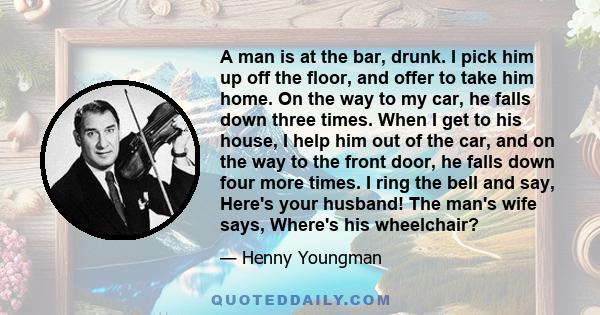 A man is at the bar, drunk. I pick him up off the floor, and offer to take him home. On the way to my car, he falls down three times. When I get to his house, I help him out of the car, and on the way to the front door, 