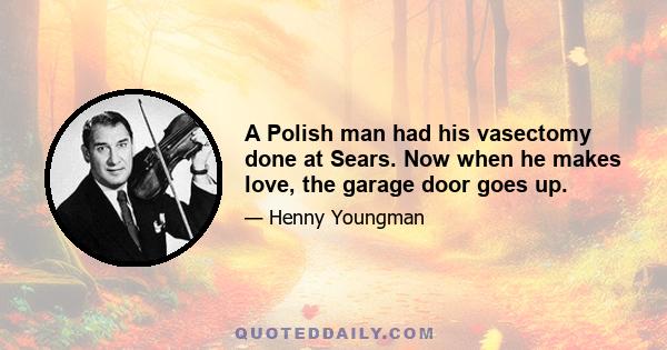 A Polish man had his vasectomy done at Sears. Now when he makes love, the garage door goes up.