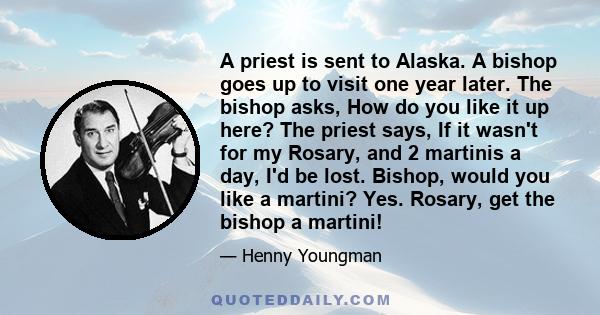 A priest is sent to Alaska. A bishop goes up to visit one year later. The bishop asks, How do you like it up here? The priest says, If it wasn't for my Rosary, and 2 martinis a day, I'd be lost. Bishop, would you like a 