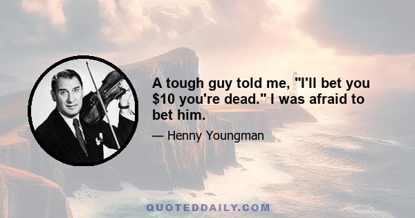 A tough guy told me, I'll bet you $10 you're dead. I was afraid to bet him.